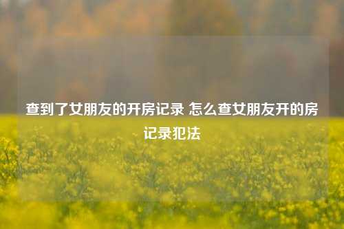 查到了女朋友的开房记录 怎么查女朋友开的房记录犯法