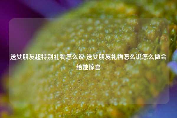 送女朋友超特别礼物怎么说 送女朋友礼物怎么说怎么做会给她惊喜